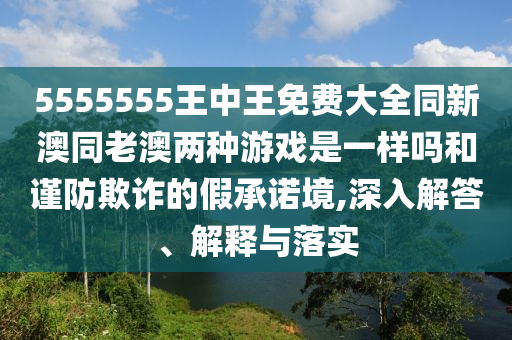 5555555王中王免费大全同新澳同老澳两种游戏是一样吗和谨防欺诈的假承诺境,深入解答、解释与落实
